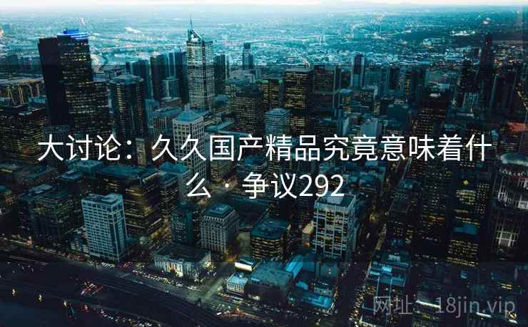大讨论:久久国产精品究竟意味着什么 · 争议292 大讨论:久久国产精品究竟意味着什么 · 争议292