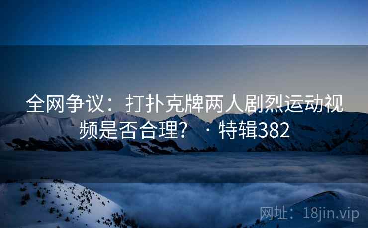 全网争议：打扑克牌两人剧烈运动视频是否合理？ · 特辑382