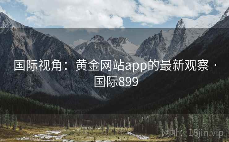 国际视角:黄金网站app的最新观察 · 国际899 国际视角:黄金网站app的最新观察 · 国际899
