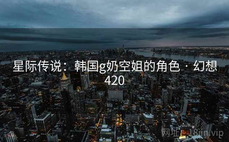 星际传说:韩国g奶空姐的角色 · 幻想420 星际传说:韩国g奶空姐的角色 · 幻想420