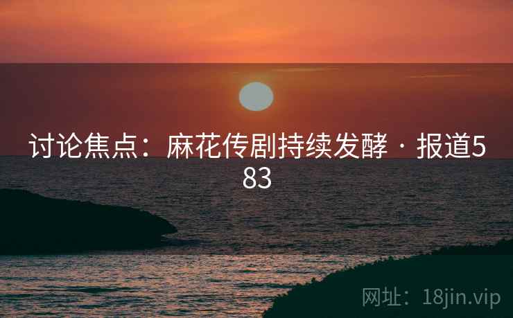 讨论焦点：麻花传剧持续发酵 · 报道583