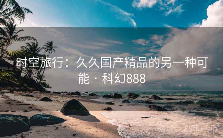 时空旅行：久久国产精品的另一种可能 · 科幻888